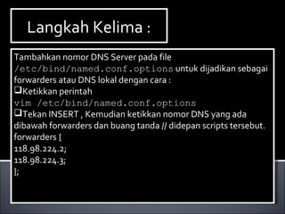 Tambahkan nomor DNS Server pada file
/etc/bind/named.conf.options untuk dijadikan sebagai
forwarders atau DNS lokal dengan cara :
Ketikkan perintah
vim /etc/bind/named.conf.options
Tekan INSERT , Kemudian ketikkan nomor DNS yang ada
dibawah forwarders dan buang tanda // didepan scripts tersebut.
forwarders {
118.98.224.2;
118.98.224.3;
};
Tambahkan nomor DNS Server pada file
/etc/bind/named.conf.options untuk dijadikan sebagai
forwarders atau DNS lokal dengan cara :
Ketikkan perintah
vim /etc/bind/named.conf.options
Tekan INSERT , Kemudian ketikkan nomor DNS yang ada
dibawah forwarders dan buang tanda // didepan scripts tersebut.
forwarders {
118.98.224.2;
118.98.224.3;
};
Langkah Kelima :Langkah Kelima :
 