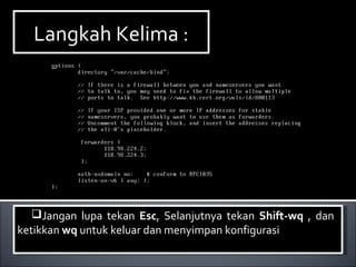 Langkah Kelima :Langkah Kelima :
Jangan lupa tekan Esc, Selanjutnya tekan Shift-wq , dan
ketikkan wq untuk keluar dan menyimpan konfigurasi
Jangan lupa tekan Esc, Selanjutnya tekan Shift-wq , dan
ketikkan wq untuk keluar dan menyimpan konfigurasi
 