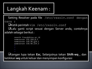 Langkah Keenam :Langkah Keenam :
Setting Resolver pada file /etc/resolv.conf dengan
cara :
Ketik perintah vim /etc/resolv.conf
Lalu ganti script sesuai dengan Server anda, contohnya
adalah sebagai berikut :
Jangan lupa tekan Esc, Selanjutnya tekan Shift-wq , dan
ketikkan wq untuk keluar dan menyimpan konfigurasi
Setting Resolver pada file /etc/resolv.conf dengan
cara :
Ketik perintah vim /etc/resolv.conf
Lalu ganti script sesuai dengan Server anda, contohnya
adalah sebagai berikut :
Jangan lupa tekan Esc, Selanjutnya tekan Shift-wq , dan
ketikkan wq untuk keluar dan menyimpan konfigurasi
 