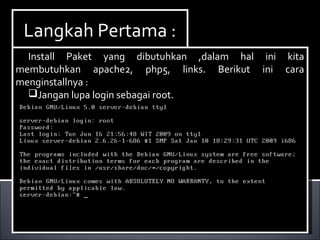 Install Paket yang dibutuhkan ,dalam hal ini kita
membutuhkan dhcp3-server. Berikut ini cara menginstallnya :
Ketikan perintah apt-get install dhcp3-server.
Install Paket yang dibutuhkan ,dalam hal ini kita
membutuhkan dhcp3-server. Berikut ini cara menginstallnya :
Ketikan perintah apt-get install dhcp3-server.
Langkah Pertama :Langkah Pertama :
Install Paket yang dibutuhkan ,dalam hal ini kita
membutuhkan apache2, php5, links. Berikut ini cara
menginstallnya :
Jangan lupa login sebagai root.
Install Paket yang dibutuhkan ,dalam hal ini kita
membutuhkan apache2, php5, links. Berikut ini cara
menginstallnya :
Jangan lupa login sebagai root.
 
