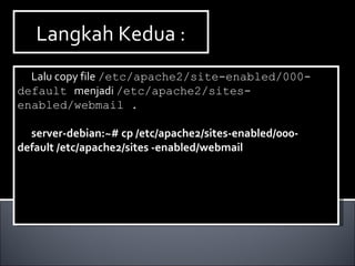 Langkah Kedua :Langkah Kedua :
Lalu copy file /etc/apache2/site-enabled/000-
default menjadi /etc/apache2/sites-
enabled/webmail .
server-debian:~# cp /etc/apache2/sites-enabled/000-
default /etc/apache2/sites -enabled/webmail
Lalu copy file /etc/apache2/site-enabled/000-
default menjadi /etc/apache2/sites-
enabled/webmail .
server-debian:~# cp /etc/apache2/sites-enabled/000-
default /etc/apache2/sites -enabled/webmail
 
