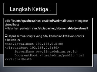 Langkah Ketiga :Langkah Ketiga :
edit file /etc/apache2/sites-enabled/webmail untuk mengatur
virtualhost
Jalankan perintah vim /etc/apache2/sites-enabled/webmail
Hapus semua scripts yang ada, kemudian ketikkan scripts
dibawah ini :
NameVirtualHost 192.168.0.5:80
<VirtualHost 192.168.0.5:80>
ServerName www.linuxdebian.or.id
DocumentRoot /home/admin/public_html
</VirtualHost>
edit file /etc/apache2/sites-enabled/webmail untuk mengatur
virtualhost
Jalankan perintah vim /etc/apache2/sites-enabled/webmail
Hapus semua scripts yang ada, kemudian ketikkan scripts
dibawah ini :
NameVirtualHost 192.168.0.5:80
<VirtualHost 192.168.0.5:80>
ServerName www.linuxdebian.or.id
DocumentRoot /home/admin/public_html
</VirtualHost>
 