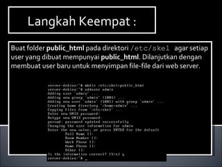 Langkah Keempat :Langkah Keempat :
Buat folder public_html pada direktori /etc/skel agar setiap
user yang dibuat mempunyai public_html. Dilanjutkan dengan
membuat user baru untuk menyimpan file-file dari web server.
Buat folder public_html pada direktori /etc/skel agar setiap
user yang dibuat mempunyai public_html. Dilanjutkan dengan
membuat user baru untuk menyimpan file-file dari web server.
 