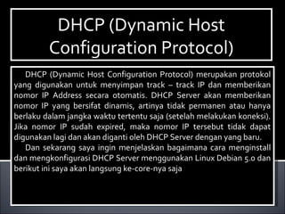 DHCP (Dynamic Host
Configuration Protocol)
DHCP (Dynamic Host
Configuration Protocol)
DHCP (Dynamic Host Configuration Protocol) merupakan protokol
yang digunakan untuk menyimpan track – track IP dan memberikan
nomor IP Address secara otomatis. DHCP Server akan memberikan
nomor IP yang bersifat dinamis, artinya tidak permanen atau hanya
berlaku dalam jangka waktu tertentu saja (setelah melakukan koneksi).
Jika nomor IP sudah expired, maka nomor IP tersebut tidak dapat
digunakan lagi dan akan diganti oleh DHCP Server dengan yang baru.
Dan sekarang saya ingin menjelaskan bagaimana cara menginstall
dan mengkonfigurasi DHCP Server menggunakan Linux Debian 5.0 dan
berikut ini saya akan langsung ke-core-nya saja
DHCP (Dynamic Host Configuration Protocol) merupakan protokol
yang digunakan untuk menyimpan track – track IP dan memberikan
nomor IP Address secara otomatis. DHCP Server akan memberikan
nomor IP yang bersifat dinamis, artinya tidak permanen atau hanya
berlaku dalam jangka waktu tertentu saja (setelah melakukan koneksi).
Jika nomor IP sudah expired, maka nomor IP tersebut tidak dapat
digunakan lagi dan akan diganti oleh DHCP Server dengan yang baru.
Dan sekarang saya ingin menjelaskan bagaimana cara menginstall
dan mengkonfigurasi DHCP Server menggunakan Linux Debian 5.0 dan
berikut ini saya akan langsung ke-core-nya saja
 
