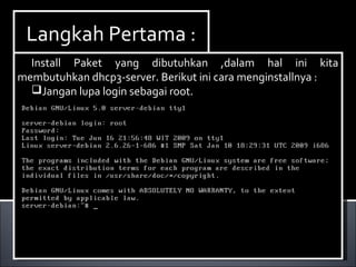 Install Paket yang dibutuhkan ,dalam hal ini kita
membutuhkan dhcp3-server. Berikut ini cara menginstallnya :
Ketikan perintah apt-get install dhcp3-server.
Install Paket yang dibutuhkan ,dalam hal ini kita
membutuhkan dhcp3-server. Berikut ini cara menginstallnya :
Ketikan perintah apt-get install dhcp3-server.
Langkah Pertama :Langkah Pertama :
Install Paket yang dibutuhkan ,dalam hal ini kita
membutuhkan dhcp3-server. Berikut ini cara menginstallnya :
Jangan lupa login sebagai root.
Install Paket yang dibutuhkan ,dalam hal ini kita
membutuhkan dhcp3-server. Berikut ini cara menginstallnya :
Jangan lupa login sebagai root.
 