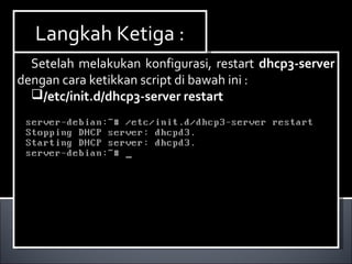 Setelah melakukan konfigurasi, restart dhcp3-server
dengan cara ketikkan script di bawah ini :
/etc/init.d/dhcp3-server restart
Setelah melakukan konfigurasi, restart dhcp3-server
dengan cara ketikkan script di bawah ini :
/etc/init.d/dhcp3-server restart
Langkah Ketiga :Langkah Ketiga :
 