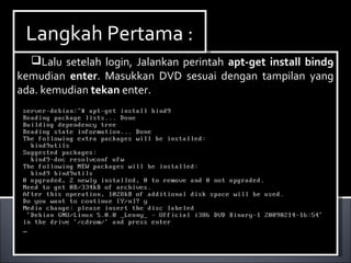 Lalu setelah login, Jalankan perintah apt-get install bind9
kemudian enter. Masukkan DVD sesuai dengan tampilan yang
ada. kemudian tekan enter.
Lalu setelah login, Jalankan perintah apt-get install bind9
kemudian enter. Masukkan DVD sesuai dengan tampilan yang
ada. kemudian tekan enter.
Langkah Pertama :Langkah Pertama :
 