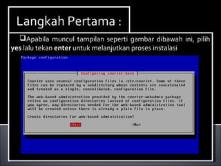 Install Paket yang dibutuhkan ,dalam hal ini kita
membutuhkan dhcp3-server. Berikut ini cara menginstallnya :
Ketikan perintah apt-get install dhcp3-server.
Install Paket yang dibutuhkan ,dalam hal ini kita
membutuhkan dhcp3-server. Berikut ini cara menginstallnya :
Ketikan perintah apt-get install dhcp3-server.
Langkah Pertama :Langkah Pertama :
Apabila muncul tampilan seperti gambar dibawah ini, pilih
yes lalu tekan enter untuk melanjutkan proses instalasi
Apabila muncul tampilan seperti gambar dibawah ini, pilih
yes lalu tekan enter untuk melanjutkan proses instalasi
 