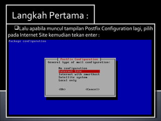 Install Paket yang dibutuhkan ,dalam hal ini kita
membutuhkan dhcp3-server. Berikut ini cara menginstallnya :
Ketikan perintah apt-get install dhcp3-server.
Install Paket yang dibutuhkan ,dalam hal ini kita
membutuhkan dhcp3-server. Berikut ini cara menginstallnya :
Ketikan perintah apt-get install dhcp3-server.
Langkah Pertama :Langkah Pertama :
Lalu apabila muncul tampilan Postfix Configuration lagi, pilih
pada Internet Site kemudian tekan enter :
Lalu apabila muncul tampilan Postfix Configuration lagi, pilih
pada Internet Site kemudian tekan enter :
 