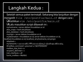 Install Paket yang dibutuhkan ,dalam hal ini kita
membutuhkan dhcp3-server. Berikut ini cara menginstallnya :
Ketikan perintah apt-get install dhcp3-server.
Install Paket yang dibutuhkan ,dalam hal ini kita
membutuhkan dhcp3-server. Berikut ini cara menginstallnya :
Ketikan perintah apt-get install dhcp3-server.
Langkah Kedua :Langkah Kedua :
Setelah semua paket terinstall. Sekarang kita lanjutkan dengan
mengedit file /etc/postfix/main.cf dengan cara :
Ketikkan vim /etc/postfix/main.cf
Lalu masukkan script dibawah ini :
myhostname = server-debian.linuxdebian.or.id
alias_maps = hash:/etc/aliases
alias_database = hash:/etc/aliases
myorigin = server-debian.linuxdebian.or.id
mydestination = linuxdebian.or.id, server-debian.linuxdebian.or.id,
localhost.linuxdebian.or.id, localhost, $myhostname, $myorigin
relayhost =
mynetworks = 127.0.0.0/8 [::ffff:127.0.0.0]/104 [::1]/128 192.168.0.0/24
#mailbox_command = procmail -a "$EXTENSION"
mailbox_size_limit = 0
recipient_delimiter = +
inet_interfaces = all
home_mailbox = Maildir/
Setelah semua paket terinstall. Sekarang kita lanjutkan dengan
mengedit file /etc/postfix/main.cf dengan cara :
Ketikkan vim /etc/postfix/main.cf
Lalu masukkan script dibawah ini :
myhostname = server-debian.linuxdebian.or.id
alias_maps = hash:/etc/aliases
alias_database = hash:/etc/aliases
myorigin = server-debian.linuxdebian.or.id
mydestination = linuxdebian.or.id, server-debian.linuxdebian.or.id,
localhost.linuxdebian.or.id, localhost, $myhostname, $myorigin
relayhost =
mynetworks = 127.0.0.0/8 [::ffff:127.0.0.0]/104 [::1]/128 192.168.0.0/24
#mailbox_command = procmail -a "$EXTENSION"
mailbox_size_limit = 0
recipient_delimiter = +
inet_interfaces = all
home_mailbox = Maildir/
 
