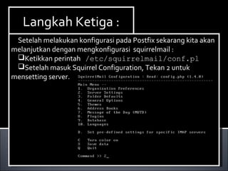 Install Paket yang dibutuhkan ,dalam hal ini kita
membutuhkan dhcp3-server. Berikut ini cara menginstallnya :
Ketikan perintah apt-get install dhcp3-server.
Install Paket yang dibutuhkan ,dalam hal ini kita
membutuhkan dhcp3-server. Berikut ini cara menginstallnya :
Ketikan perintah apt-get install dhcp3-server.
Langkah Ketiga :Langkah Ketiga :
Setelah melakukan konfigurasi pada Postfix sekarang kita akan
melanjutkan dengan mengkonfigurasi squirrelmail :
Ketikkan perintah /etc/squirrelmail/conf.pl
Setelah masuk Squirrel Configuration, Tekan 2 untuk
mensetting server.
Setelah melakukan konfigurasi pada Postfix sekarang kita akan
melanjutkan dengan mengkonfigurasi squirrelmail :
Ketikkan perintah /etc/squirrelmail/conf.pl
Setelah masuk Squirrel Configuration, Tekan 2 untuk
mensetting server.
 
