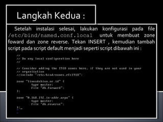 Setelah instalasi selesai, lakukan konfigurasi pada file
/etc/bind/named.conf.local untuk membuat zone
foward dan zone reverse. Tekan INSERT , kemudian tambah
script pada script default menjadi seperti script dibawah ini :
Setelah instalasi selesai, lakukan konfigurasi pada file
/etc/bind/named.conf.local untuk membuat zone
foward dan zone reverse. Tekan INSERT , kemudian tambah
script pada script default menjadi seperti script dibawah ini :
Langkah Kedua :Langkah Kedua :
 
