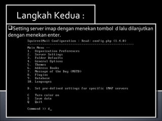 Install Paket yang dibutuhkan ,dalam hal ini kita
membutuhkan dhcp3-server. Berikut ini cara menginstallnya :
Ketikan perintah apt-get install dhcp3-server.
Install Paket yang dibutuhkan ,dalam hal ini kita
membutuhkan dhcp3-server. Berikut ini cara menginstallnya :
Ketikan perintah apt-get install dhcp3-server.
Langkah Kedua :Langkah Kedua :
Setting server imap dengan menekan tombol d lalu dilanjutkan
dengan menekan enter.
Setting server imap dengan menekan tombol d lalu dilanjutkan
dengan menekan enter.
 