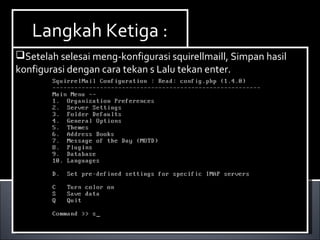 Install Paket yang dibutuhkan ,dalam hal ini kita
membutuhkan dhcp3-server. Berikut ini cara menginstallnya :
Ketikan perintah apt-get install dhcp3-server.
Install Paket yang dibutuhkan ,dalam hal ini kita
membutuhkan dhcp3-server. Berikut ini cara menginstallnya :
Ketikan perintah apt-get install dhcp3-server.
Langkah Ketiga :Langkah Ketiga :
Setelah selesai meng-konfigurasi squirellmaill, Simpan hasil
konfigurasi dengan cara tekan s Lalu tekan enter.
Setelah selesai meng-konfigurasi squirellmaill, Simpan hasil
konfigurasi dengan cara tekan s Lalu tekan enter.
 
