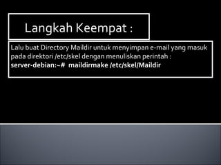 Langkah Keempat :Langkah Keempat :
Lalu buat Directory Maildir untuk menyimpan e-mail yang masuk
pada direktori /etc/skel dengan menuliskan perintah :
server-debian:~# maildirmake /etc/skel/Maildir
Lalu buat Directory Maildir untuk menyimpan e-mail yang masuk
pada direktori /etc/skel dengan menuliskan perintah :
server-debian:~# maildirmake /etc/skel/Maildir
 