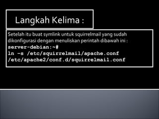 Langkah Kelima :Langkah Kelima :
Setelah itu buat symlink untuk squirrelmail yang sudah
dikonfigurasi dengan menuliskan perintah dibawah ini :
server-debian:~#
ln –s /etc/squirrelmail/apache.conf
/etc/apache2/conf.d/squirrelmail.conf
Setelah itu buat symlink untuk squirrelmail yang sudah
dikonfigurasi dengan menuliskan perintah dibawah ini :
server-debian:~#
ln –s /etc/squirrelmail/apache.conf
/etc/apache2/conf.d/squirrelmail.conf
 
