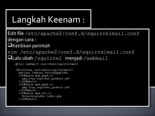 Langkah Keenam :Langkah Keenam :
Edit file /etc/apache2/conf.d/squirrelmail.conf
dengan cara :
Ketikkan perintah
vim /etc/apache2/conf.d/squirrelmail.conf
Lalu ubah /squirrel menjadi /webmail
Edit file /etc/apache2/conf.d/squirrelmail.conf
dengan cara :
Ketikkan perintah
vim /etc/apache2/conf.d/squirrelmail.conf
Lalu ubah /squirrel menjadi /webmail
 