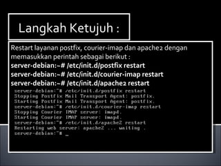 Langkah Ketujuh :Langkah Ketujuh :
Restart layanan postfix, courier-imap dan apache2 dengan
memasukkan perintah sebagai berikut :
server-debian:~# /etc/init.d/postfix restart
server-debian:~# /etc/init.d/courier-imap restart
server-debian:~# /etc/init.d/apache2 restart
Restart layanan postfix, courier-imap dan apache2 dengan
memasukkan perintah sebagai berikut :
server-debian:~# /etc/init.d/postfix restart
server-debian:~# /etc/init.d/courier-imap restart
server-debian:~# /etc/init.d/apache2 restart
 
