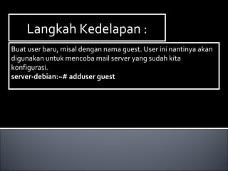 Langkah Kedelapan :Langkah Kedelapan :
Buat user baru, misal dengan nama guest. User ini nantinya akan
digunakan untuk mencoba mail server yang sudah kita
konfigurasi.
server-debian:~# adduser guest
Buat user baru, misal dengan nama guest. User ini nantinya akan
digunakan untuk mencoba mail server yang sudah kita
konfigurasi.
server-debian:~# adduser guest
 