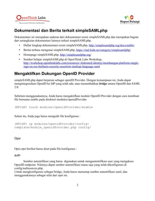 Dokumentasi dan Berita terkait simpleSAMLphp
Dokumentasi ini merupakan saduran dari dokumentasi resmi simpleSAMLphp dan merupakan bagian
dari serangkaian dokumentasi lainnya terkait simpleSAMLphp.
   •   Daftar lengkap dokumentasi resmi simpleSAMLphp, http://simplesamlphp.org/docs/stable/
   •   Berita terbaru mengenai simpleSAMLphp, https://rnd.feide.no/category/simplesamlphp/
   •   Homepage simpleSAMLphp, http://simplesamlphp.org/
   •   Sumber belajar simpleSAMLphp di OpenThink Labs Workshop,
       http://workshop.openthinklabs.com/resources/-federated-identity/membangun-platform-single-
       sign-on-sso-berbasis-security-assertion-markup-language-saml

Mengaktifkan Dukungan OpenID Provider
simpleSAMLphp dapat berperan sebagai openID Provider. Dengan kemampuan ini, Anda dapat
mengintegrasikan OpenID ke IdP yang telah ada, atau menambahkan bridge antara OpenID dan SAML
2.0.

Sebelum menggunakannya, Anda harus mengaktifkan module OpenID Provider dengan cara membuat
file bernama enable pada direktori modules/openidProvider

(NPIdP) touch modules/openidProvider/enable

Selain itu, Anda juga harus mengedit file konfigurasi :

(NPIdP) cp modules/openidProvider/config-
template/module_openidProvider.php config/


Opsi


Opsi-opsi berikut harus diset pada file konfigurasi :

auth
       Sumber autentifikasi yang harus digunakan untuk mengautentifikasi user yang mengakses
OpenID endpoint. Nilainya dapat sumber autentifikasi mana saja yang telah dikonfigurasi di
config/authsources.php.
Untuk mengkonfigurasi sebagai bridge, Anda harus mensetup sumber autentifikasi saml, dan
menggunakannya sebagai nilai dari opsi ini.


                                                    2
 