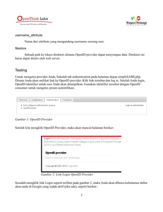 username_attribute
       Nama dari attribute yang mengandung username seorang user.

filestore
       Sebuah path ke lokasi direktori dimana OpenID provider dapat menyimpan data. Direktori ini
harus dapat ditulis oleh web server.


Testing
Untuk mengetes provider Anda, bukalah tab authentication pada halaman depan simpleSAMLphp.
Disana Anda akan melihat link ke OpenID provider. Klik link tersebut dan log in. Setelah Anda login,
OpenID identifier untuk user Anda akan ditampilkan. Gunakan identifier tersebut dengan OpenID
consumer untuk mengetes proses autentifikasi.




Gambar 1: OpenID Provider

Setelah kita mengklik OpenID Provider, maka akan muncul halaman berikut :




                   Gambar 2: Link Login OpenID Provider

Sesudah mengklik link Login seperti terlihat pada gambar 2, maka Anda akan dibawa kehalaman daftar
akun anda di Google yang sudah aktif (jika ada), seperti berikut :

                                                  3
 