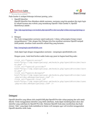 Pada Gamba 4, terdapat beberapa informasi penting, yaitu :
   1. OpenID Identifier
      OpenID Identifier bisa dikatakan adalah username, username yang kita gunakan jika ingin login
      ke sebuah layanan atau website yang mendukung OpenID. Pada Gambar 4, OpenID
      Identifiernya adalah :

       http://idp.negeripelangi.wm/module.php/openidProvider/user.php/wildan.m@negeripelangi.co
       m

   2. Delegasi
      Jika Anda menggunakan username seperti pada poin 1 diatas, terbayangkan betapa rempot
      mengetikkannya ? Nah, dengan fitur Delegasi kita bisa membuat username OpenID menjadi
      lebih pendek, misalkan Anda memiliki sebuah blog yang bernama :

       http://energiangin.openthinklabs.com

       Anda dapat login dengan menggunakan username : energiangin.openthinklabs.com

       Dengan syarat, kode html berikut sudah Anda copy paste ke bagian head blog anda :

       <link rel="openid.server"
       href="http://idp.negeripelangi.wm/module.php/openidProvider/serv
       er.php" />
       <link rel="openid2.provider"
       href="http://idp.negeripelangi.wm/module.php/openidProvider/serv
       er.php" />
       <link rel="openid.delegate"
       href="http://idp.negeripelangi.wm/module.php/openidProvider/user
       .php/wildan.m@negeripelangi.com" />
       <link rel="openid2.local_id"
       href="http://idp.negeripelangi.wm/module.php/openidProvider/user
       .php/wildan.m@negeripelangi.com" />




Delegasi
OpenID identifier yang dibuat oleh simpleSAMLphp OpenID Provider cukup panjang dan sulit untuk
diketik. Untuk menggunakan identifier yang lebih sederhana, Anda dapat mendelegasikan akses dari
identifier yang sederhana ke OpenID Provider. Halaman OpenID Anda akan memberikan dua buah
elemen <link> yang dapat Anda tambahkan ke halam web manapun agar web tersebut menggunakan
OpenID identifier milik Anda.

                                                 5
 
