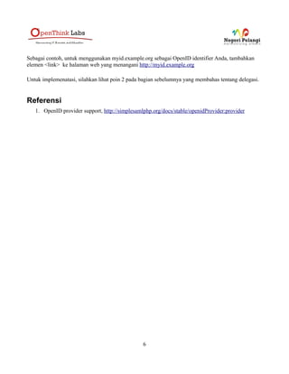 Sebagai contoh, untuk menggunakan myid.example.org sebagai OpenID identifier Anda, tambahkan
elemen <link> ke halaman web yang menangani http://myid.example.org

Untuk implemenatasi, silahkan lihat poin 2 pada bagian sebelumnya yang membahas tentang delegasi.


Referensi
   1. OpenID provider support, http://simplesamlphp.org/docs/stable/openidProvider:provider




                                                6
 