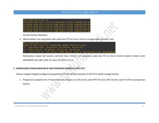 COPYRIGHT © 2017 WWW.IPUTUHARIYADI.NET 10
SITE-TO-SITE IPSEC VPN TUNNEL MIKROTIK
Koneksi berhasil dilakukan.
6. Memverifikasi rute yang dilalui oleh paket dari PC1 ke Server Internet menggunakan perintah trace.
Berdasarkan output dari eksekusi perintah trace, terlihat rute perjalanan paket dari PC1 ke Server Internet adalah melalui router
MATARAM (192.168.1.254)  router ISP (203.0.113.2).
F. KONFIGURASI PENGALAMATAN IP DAN VERIFIKASI KONEKSI DI VPCS PC2
Adapun langkah-langkah konfigurasi pengalamatan IP dan verifikasi koneksi di VPCS PC2 adalah sebagai berikut:
1. Pengaturan pengalamatan IP dapat dilakukan dengan cara klik kanan pada VPCS PC2 dan pilih Console, seperti terlihat pada gambar
berikut:
 