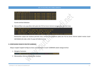 COPYRIGHT © 2017 WWW.IPUTUHARIYADI.NET 13
SITE-TO-SITE IPSEC VPN TUNNEL MIKROTIK
Koneksi berhasil dilakukan.
6. Memverifikasi rute yang dilalui oleh paket dari PC2 ke Server Internet menggunakan perintah trace.
Berdasarkan output dari eksekusi perintah trace, terlihat rute perjalanan paket dari PC2 ke Server Internet adalah melalui router
MATARAM (192.168.1.254)  router ISP (203.0.113.2).
G. KONFIGURASI DASAR DI ROUTER SUMBAWA
Adapun langkah-langkah konfigurasi dasar yang dilakukan di router SUMBAWA adalah sebagai berikut:
1. Mengatur hostname.
2. Menampilkan informasi keseluruhan interface.
 
