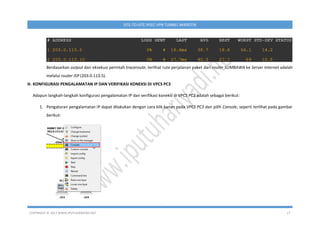 COPYRIGHT © 2017 WWW.IPUTUHARIYADI.NET 17
SITE-TO-SITE IPSEC VPN TUNNEL MIKROTIK
Berdasarkan output dari eksekusi perintah traceroute, terlihat rute perjalanan paket dari router SUMBAWA ke Server Internet adalah
melalui router ISP (203.0.113.5).
H. KONFIGURASI PENGALAMATAN IP DAN VERIFIKASI KONEKSI DI VPCS PC3
Adapun langkah-langkah konfigurasi pengalamatan IP dan verifikasi koneksi di VPCS PC3 adalah sebagai berikut:
1. Pengaturan pengalamatan IP dapat dilakukan dengan cara klik kanan pada VPCS PC3 dan pilih Console, seperti terlihat pada gambar
berikut:
 