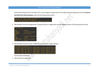 COPYRIGHT © 2017 WWW.IPUTUHARIYADI.NET 18
SITE-TO-SITE IPSEC VPN TUNNEL MIKROTIK
Tampil kotak dialog Virtual PC Simulator PC3. Untuk mengatur pengalamatan IP dan default gateway digunakan perintah ip alamat-
ip/subnetmask default-gateway, seperti terlihat pada gambar berikut:
2. Menampilkan informasi pengalamatan IP yang telah diatur menggunakan perintah show ip, seperti terlihat pada gambar berikut:
3. Memverifikasi koneksi ke router SUMBAWA yang berfungsi sebagai gateway.
Koneksi berhasil dilakukan.
4. Memverifikasi koneksi ke ISP.
 