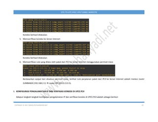 COPYRIGHT © 2017 WWW.IPUTUHARIYADI.NET 19
SITE-TO-SITE IPSEC VPN TUNNEL MIKROTIK
Koneksi berhasil dilakukan.
5. Memverifikasi koneksi ke Server Internet.
Koneksi berhasil dilakukan.
6. Memverifikasi rute yang dilalui oleh paket dari PC3 ke Server Internet menggunakan perintah trace.
Berdasarkan output dari eksekusi perintah trace, terlihat rute perjalanan paket dari PC3 ke Server Internet adalah melalui router
SUMBAWA (192.168.2.1)  router ISP (203.0.113.5).
I. KONFIGURASI PENGALAMATAN IP DAN VERIFIKASI KONEKSI DI VPCS PC4
Adapun langkah-langkah konfigurasi pengalamatan IP dan verifikasi koneksi di VPCS PC4 adalah sebagai berikut:
 