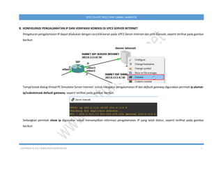 COPYRIGHT © 2017 WWW.IPUTUHARIYADI.NET 2
SITE-TO-SITE IPSEC VPN TUNNEL MIKROTIK
B. KONFIGURASI PENGALAMATAN IP DAN VERIFIKASI KONEKSI DI VPCS SERVER INTERNET
Pengaturan pengalamatan IP dapat dilakukan dengan cara klik kanan pada VPCS Server Internet dan pilih Console, seperti terlihat pada gambar
berikut:
Tampil kotak dialog Virtual PC Simulator Server Internet. Untuk mengatur pengalamatan IP dan default gateway digunakan perintah ip alamat-
ip/subnetmask default-gateway, seperti terlihat pada gambar berikut:
Sedangkan perintah show ip digunakan untuk menampilkan informasi pengalamatan IP yang telah diatur, seperti terlihat pada gambar
berikut:
 