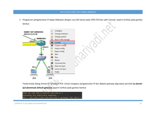 COPYRIGHT © 2017 WWW.IPUTUHARIYADI.NET 20
SITE-TO-SITE IPSEC VPN TUNNEL MIKROTIK
1. Pengaturan pengalamatan IP dapat dilakukan dengan cara klik kanan pada VPCS PC4 dan pilih Console, seperti terlihat pada gambar
berikut:
Tampil kotak dialog Virtual PC Simulator PC4. Untuk mengatur pengalamatan IP dan default gateway digunakan perintah ip alamat-
ip/subnetmask default-gateway, seperti terlihat pada gambar berikut:
 