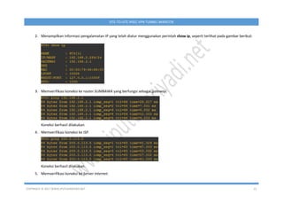 COPYRIGHT © 2017 WWW.IPUTUHARIYADI.NET 21
SITE-TO-SITE IPSEC VPN TUNNEL MIKROTIK
2. Menampilkan informasi pengalamatan IP yang telah diatur menggunakan perintah show ip, seperti terlihat pada gambar berikut:
3. Memverifikasi koneksi ke router SUMBAWA yang berfungsi sebagai gateway.
Koneksi berhasil dilakukan.
4. Memverifikasi koneksi ke ISP.
Koneksi berhasil dilakukan.
5. Memverifikasi koneksi ke Server Internet.
 