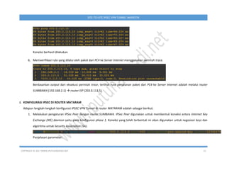 COPYRIGHT © 2017 WWW.IPUTUHARIYADI.NET 22
SITE-TO-SITE IPSEC VPN TUNNEL MIKROTIK
Koneksi berhasil dilakukan.
6. Memverifikasi rute yang dilalui oleh paket dari PC4 ke Server Internet menggunakan perintah trace.
Berdasarkan output dari eksekusi perintah trace, terlihat rute perjalanan paket dari PC4 ke Server Internet adalah melalui router
SUMBAWA (192.168.2.1)  router ISP (203.0.113.5).
J. KONFIGURASI IPSEC DI ROUTER MATARAM
Adapun langkah-langkah konfigurasi IPSEC VPN Tunnel di router MATARAM adalah sebagai berikut:
1. Melakukan pengaturan IPSec Peer dengan router SUMBAWA. IPSec Peer digunakan untuk membentuk koneksi antara Internet Key
Exchange (IKE) daemon yaitu pada konfigurasi phase 1. Koneksi yang telah terbentuk ini akan digunakan untuk negosiasi keys dan
algoritma untuk Security Association (SA).
Penjelasan parameter:
 