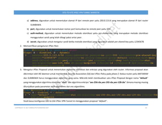 COPYRIGHT © 2017 WWW.IPUTUHARIYADI.NET 23
SITE-TO-SITE IPSEC VPN TUNNEL MIKROTIK
a) address, digunakan untuk menentukan alamat IP dari remote peer yaitu 203.0.113.6 yang merupakan alamat IP dari router
SUMBAWA.
b) port, digunakan untuk menentukan nomor port komunikasi ke remote peer yaitu 500.
c) auth-method, digunakan untuk menentukan metode otentikasi yaitu pre-shared-key yang merupakan metode otentikasi
menggunakan sandi yang telah dibagi pakai antar peer.
d) secret, digunakan untuk mengatur sandi ketika metode otentikasi yang digunakan adalah pre-shared-key yaitu 12345678.
2. Memverifikasi pengaturan IPSec Peer.
3. Mengatur IPSec Proposal untuk menentukan algoritma otentikasi dan enkripsi yang digunakan oleh router. Informasi proposal akan
dikirimkan oleh IKE daemon untuk membentuk Security Association (SA) dari IPSec Policy pada phase 2. Kedua router yaitu MATARAM
dan SUMBAWA harus menggunakan algoritma yang sama. Mikrotik telah membuatkan satu IPSec Proposal dengan nama “default”
yang menggunakan algoritma otentikasi “sha1” dan algoritma enkripsi “aes-256-cbc,aes-192-cbc,aes-128-cbc” dimana masing-masing
ditunjukkan pada parameter auth-algorithms dan enc-algorithms.
Studi kasus konfigurasi Site-to-Site IPSec VPN Tunnel ini menggunakan proposal “default”.
 