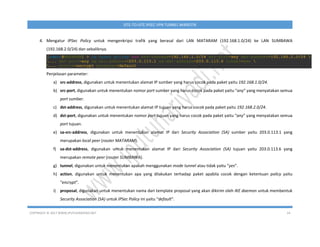 COPYRIGHT © 2017 WWW.IPUTUHARIYADI.NET 24
SITE-TO-SITE IPSEC VPN TUNNEL MIKROTIK
4. Mengatur IPSec Policy untuk mengenkripsi trafik yang berasal dari LAN MATARAM (192.168.1.0/24) ke LAN SUMBAWA
(192.168.2.0/24) dan sebaliknya.
Penjelasan parameter:
a) src-address, digunakan untuk menentukan alamat IP sumber yang harus cocok pada paket yaitu 192.168.1.0/24.
b) src-port, digunakan untuk menentukan nomor port sumber yang harus cocok pada paket yaitu “any” yang menyatakan semua
port sumber.
c) dst-address, digunakan untuk menentukan alamat IP tujuan yang harus cocok pada paket yaitu 192.168.2.0/24.
d) dst-port, digunakan untuk menentukan nomor port tujuan yang harus cocok pada paket yaitu “any” yang menyatakan semua
port tujuan.
e) sa-src-address, digunakan untuk menentukan alamat IP dari Security Association (SA) sumber yaitu 203.0.113.1 yang
merupakan local peer (router MATARAM).
f) sa-dst-address, digunakan untuk menentukan alamat IP dari Security Association (SA) tujuan yaitu 203.0.113.6 yang
merupakan remote peer (router SUMBAWA).
g) tunnel, digunakan untuk menentukan apakah menggunakan mode tunnel atau tidak yaitu “yes”.
h) action, digunakan untuk menentukan apa yang dilakukan terhadap paket apabila cocok dengan ketentuan policy yaitu
“encrypt”.
i) proposal, digunakan untuk menentukan nama dari template proposal yang akan dikirim oleh IKE daemon untuk membentuk
Security Association (SA) untuk IPSec Policy ini yaitu “default”.
 