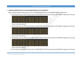COPYRIGHT © 2017 WWW.IPUTUHARIYADI.NET 29
SITE-TO-SITE IPSEC VPN TUNNEL MIKROTIK
L. VERIFIKASI KONEKSI ANTAR PC DI LAN MATARAM DENGAN PC DI LAN SURABAYA
Adapun langkah-langkah verifikasi koneksi antar PC di LAN MATARAM dengan PC di LAN SUMBAWA adalah sebagai berikut:
1. Memverifikasi koneksi dari VPCS PC1 yang terdapat di LAN MATARAM ke VPCS PC3 yang terdapat di LAN SUMBAWA menggunakan perintah ping.
Koneksi telah berhasil dilakukan.
2. Memverifikasi koneksi dari VPCS PC1 yang terdapat di LAN MATARAM ke VPCS PC4 yang terdapat di LAN SUMBAWA menggunakan perintah ping.
Koneksi telah berhasil dilakukan.
3. Memverifikasi koneksi dari VPCS PC2 yang terdapat di LAN MATARAM ke VPCS PC3 yang terdapat di LAN SUMBAWA menggunakan perintah ping.
Koneksi telah berhasil dilakukan.
4. Memverifikasi koneksi dari VPCS PC2 yang terdapat di LAN MATARAM ke VPCS PC4 yang terdapat di LAN SUMBAWA menggunakan perintah ping.
 