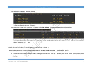 COPYRIGHT © 2017 WWW.IPUTUHARIYADI.NET 7
SITE-TO-SITE IPSEC VPN TUNNEL MIKROTIK
15. Memverifikasi koneksi ke Server Internet.
Terlihat koneksi telah berhasil dilakukan.
16. Memverifikasi rute yang dilalui oleh paket dari router MATARAM ke Server Internet menggunakan traceroute.
Berdasarkan output dari eksekusi perintah traceroute, terlihat rute perjalanan paket dari router MATARAM ke Server Internet adalah
melalui router ISP (203.0.113.2).
E. KONFIGURASI PENGALAMATAN IP DAN VERIFIKASI KONEKSI DI VPCS PC1
Adapun langkah-langkah konfigurasi pengalamatan IP dan verifikasi koneksi di VPCS PC1 adalah sebagai berikut:
1. Pengaturan pengalamatan IP dapat dilakukan dengan cara klik kanan pada VPCS PC1 dan pilih Console, seperti terlihat pada gambar
berikut:
 