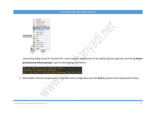 COPYRIGHT © 2017 WWW.IPUTUHARIYADI.NET 8
SITE-TO-SITE IPSEC VPN TUNNEL MIKROTIK
Tampil kotak dialog Virtual PC Simulator PC1. Untuk mengatur pengalamatan IP dan default gateway digunakan perintah ip alamat-
ip/subnetmask default-gateway, seperti terlihat pada gambar berikut:
2. Menampilkan informasi pengalamatan IP yang telah diatur menggunakan perintah show ip, seperti terlihat pada gambar berikut:
 