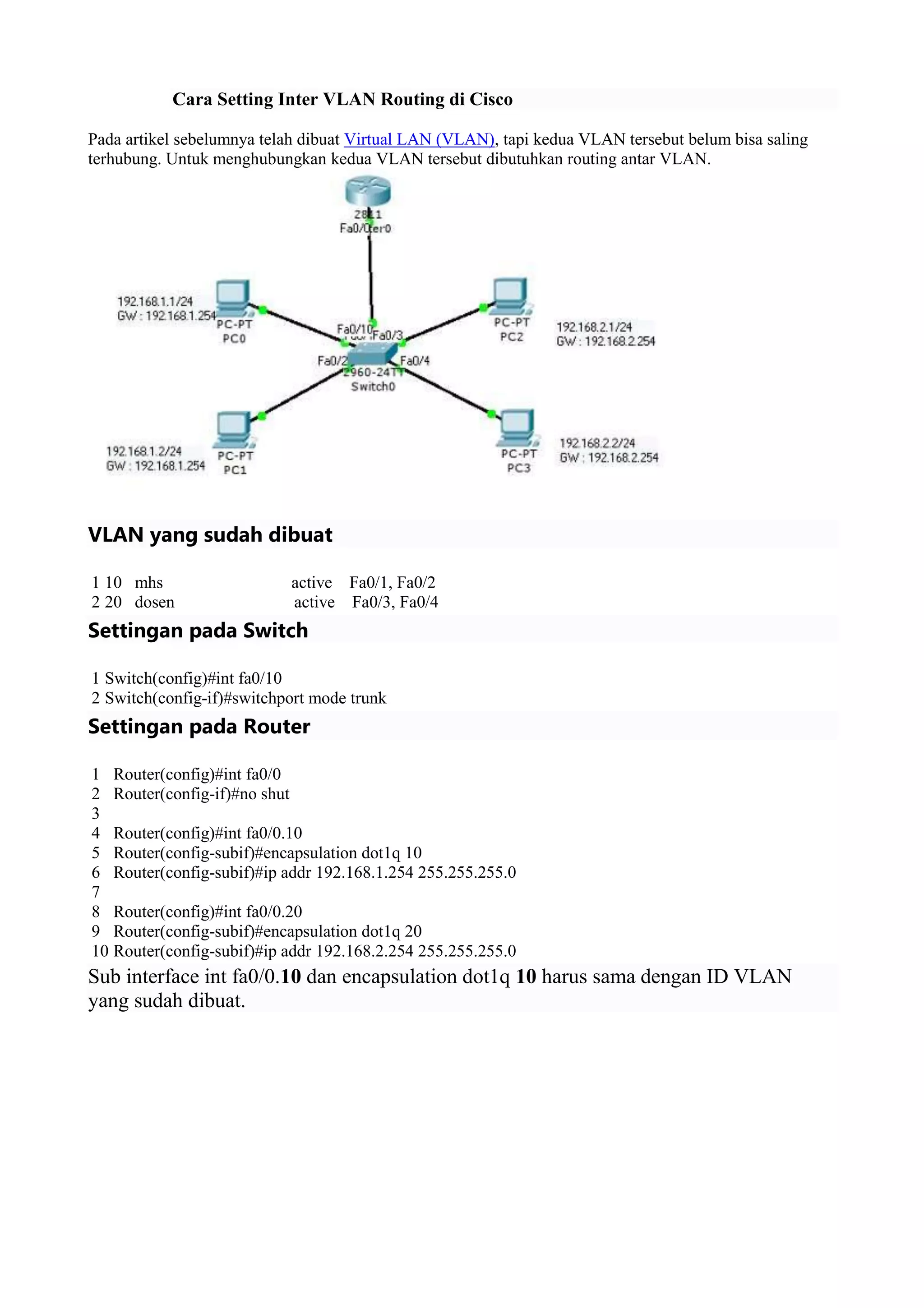 Cara Setting Inter VLAN Routing di Cisco
Pada artikel sebelumnya telah dibuat Virtual LAN (VLAN), tapi kedua VLAN tersebut belum bisa saling
terhubung. Untuk menghubungkan kedua VLAN tersebut dibutuhkan routing antar VLAN.
VLAN yang sudah dibuat
1
2
10 mhs active Fa0/1, Fa0/2
20 dosen active Fa0/3, Fa0/4
Settingan pada Switch
1
2
Switch(config)#int fa0/10
Switch(config-if)#switchport mode trunk
Settingan pada Router
1
2
3
4
5
6
7
8
9
10
Router(config)#int fa0/0
Router(config-if)#no shut
Router(config)#int fa0/0.10
Router(config-subif)#encapsulation dot1q 10
Router(config-subif)#ip addr 192.168.1.254 255.255.255.0
Router(config)#int fa0/0.20
Router(config-subif)#encapsulation dot1q 20
Router(config-subif)#ip addr 192.168.2.254 255.255.255.0
Sub interface int fa0/0.10 dan encapsulation dot1q 10 harus sama dengan ID VLAN
yang sudah dibuat.
 