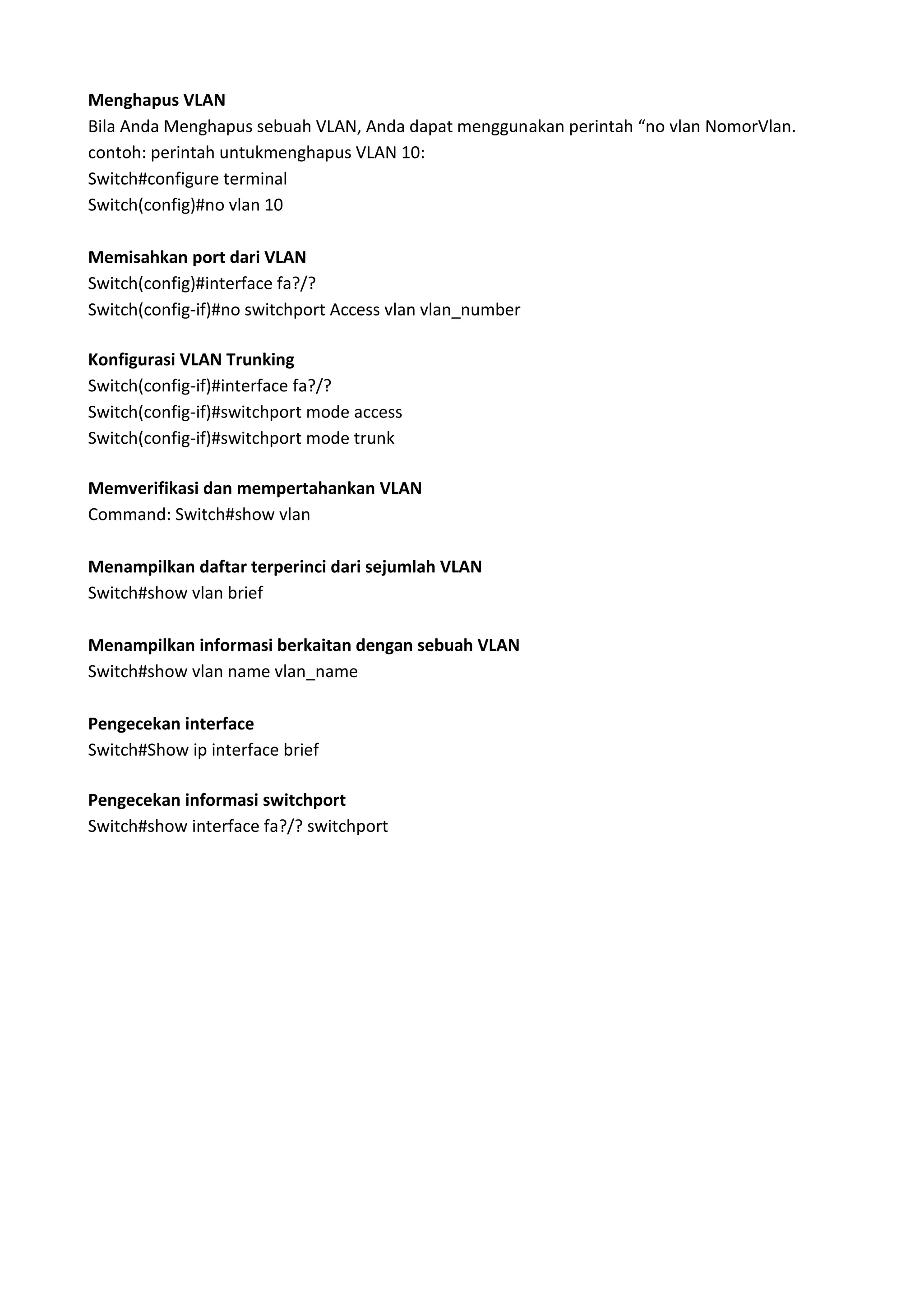 Menghapus VLAN
Bila Anda Menghapus sebuah VLAN, Anda dapat menggunakan perintah “no vlan NomorVlan.
contoh: perintah untukmenghapus VLAN 10:
Switch#configure terminal
Switch(config)#no vlan 10
Memisahkan port dari VLAN
Switch(config)#interface fa?/?
Switch(config-if)#no switchport Access vlan vlan_number
Konfigurasi VLAN Trunking
Switch(config-if)#interface fa?/?
Switch(config-if)#switchport mode access
Switch(config-if)#switchport mode trunk
Memverifikasi dan mempertahankan VLAN
Command: Switch#show vlan
Menampilkan daftar terperinci dari sejumlah VLAN
Switch#show vlan brief
Menampilkan informasi berkaitan dengan sebuah VLAN
Switch#show vlan name vlan_name
Pengecekan interface
Switch#Show ip interface brief
Pengecekan informasi switchport
Switch#show interface fa?/? switchport
 