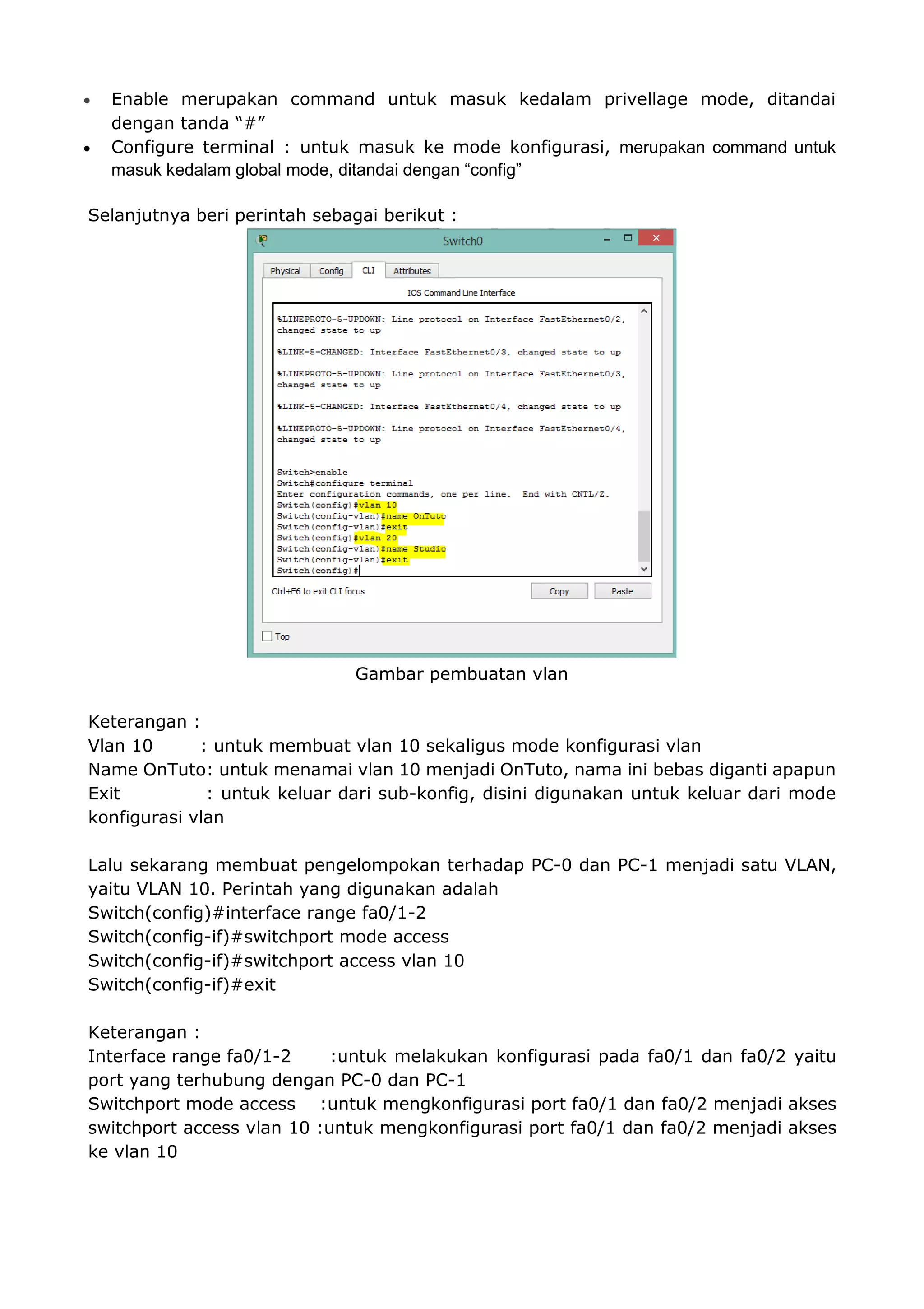  Enable merupakan command untuk masuk kedalam privellage mode, ditandai
dengan tanda “#”
 Configure terminal : untuk masuk ke mode konfigurasi, merupakan command untuk
masuk kedalam global mode, ditandai dengan “config”
Selanjutnya beri perintah sebagai berikut :
Gambar pembuatan vlan
Keterangan :
Vlan 10 : untuk membuat vlan 10 sekaligus mode konfigurasi vlan
Name OnTuto: untuk menamai vlan 10 menjadi OnTuto, nama ini bebas diganti apapun
Exit : untuk keluar dari sub-konfig, disini digunakan untuk keluar dari mode
konfigurasi vlan
Lalu sekarang membuat pengelompokan terhadap PC-0 dan PC-1 menjadi satu VLAN,
yaitu VLAN 10. Perintah yang digunakan adalah
Switch(config)#interface range fa0/1-2
Switch(config-if)#switchport mode access
Switch(config-if)#switchport access vlan 10
Switch(config-if)#exit
Keterangan :
Interface range fa0/1-2 :untuk melakukan konfigurasi pada fa0/1 dan fa0/2 yaitu
port yang terhubung dengan PC-0 dan PC-1
Switchport mode access :untuk mengkonfigurasi port fa0/1 dan fa0/2 menjadi akses
switchport access vlan 10 :untuk mengkonfigurasi port fa0/1 dan fa0/2 menjadi akses
ke vlan 10
 
