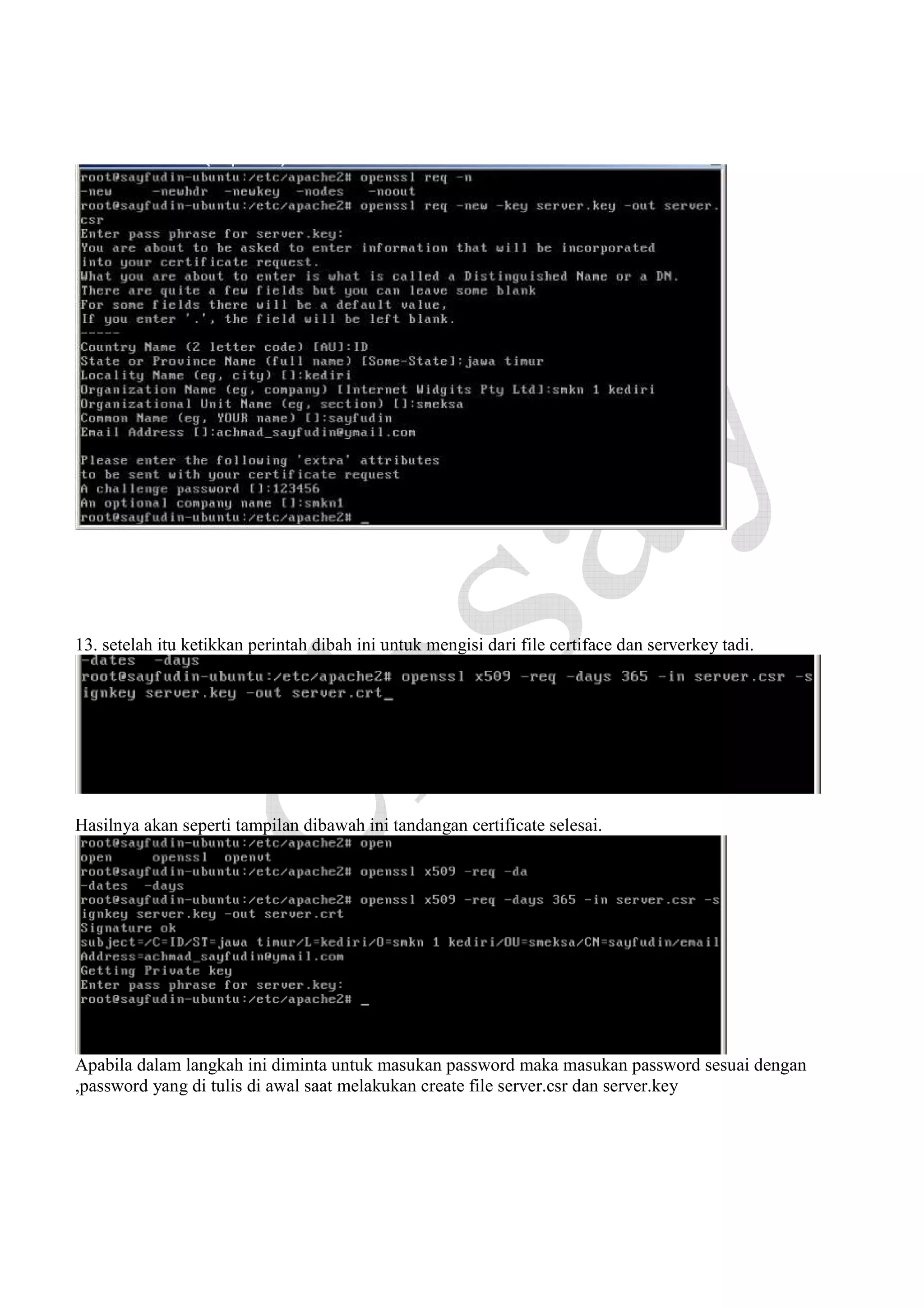 13. setelah itu ketikkan perintah dibah ini untuk mengisi dari file certiface dan serverkey tadi.

Hasilnya akan seperti tampilan dibawah ini tandangan certificate selesai.

Apabila dalam langkah ini diminta untuk masukan password maka masukan password sesuai dengan
,password yang di tulis di awal saat melakukan create file server.csr dan server.key

 