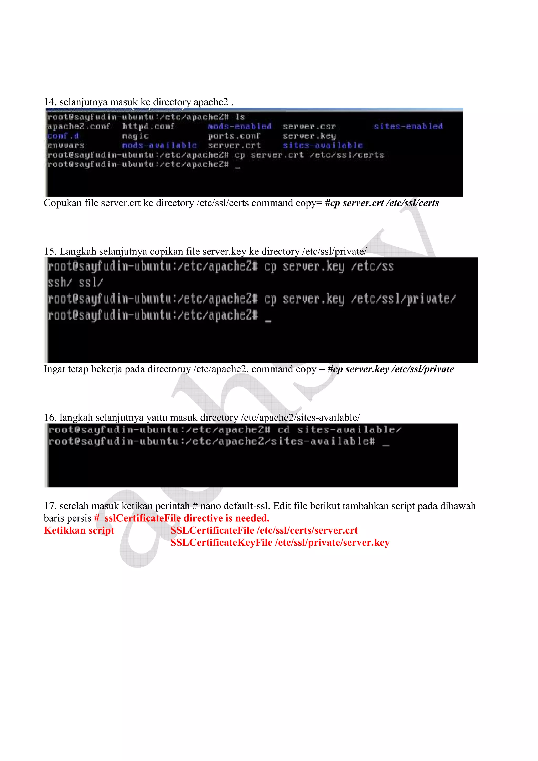 14. selanjutnya masuk ke directory apache2 .

Copukan file server.crt ke directory /etc/ssl/certs command copy= #cp server.crt /etc/ssl/certs

15. Langkah selanjutnya copikan file server.key ke directory /etc/ssl/private/

Ingat tetap bekerja pada directoruy /etc/apache2. command copy = #cp server.key /etc/ssl/private

16. langkah selanjutnya yaitu masuk directory /etc/apache2/sites-available/

17. setelah masuk ketikan perintah # nano default-ssl. Edit file berikut tambahkan script pada dibawah
baris persis # sslCertificateFile directive is needed.
Ketikkan script
SSLCertificateFile /etc/ssl/certs/server.crt
SSLCertificateKeyFile /etc/ssl/private/server.key

 