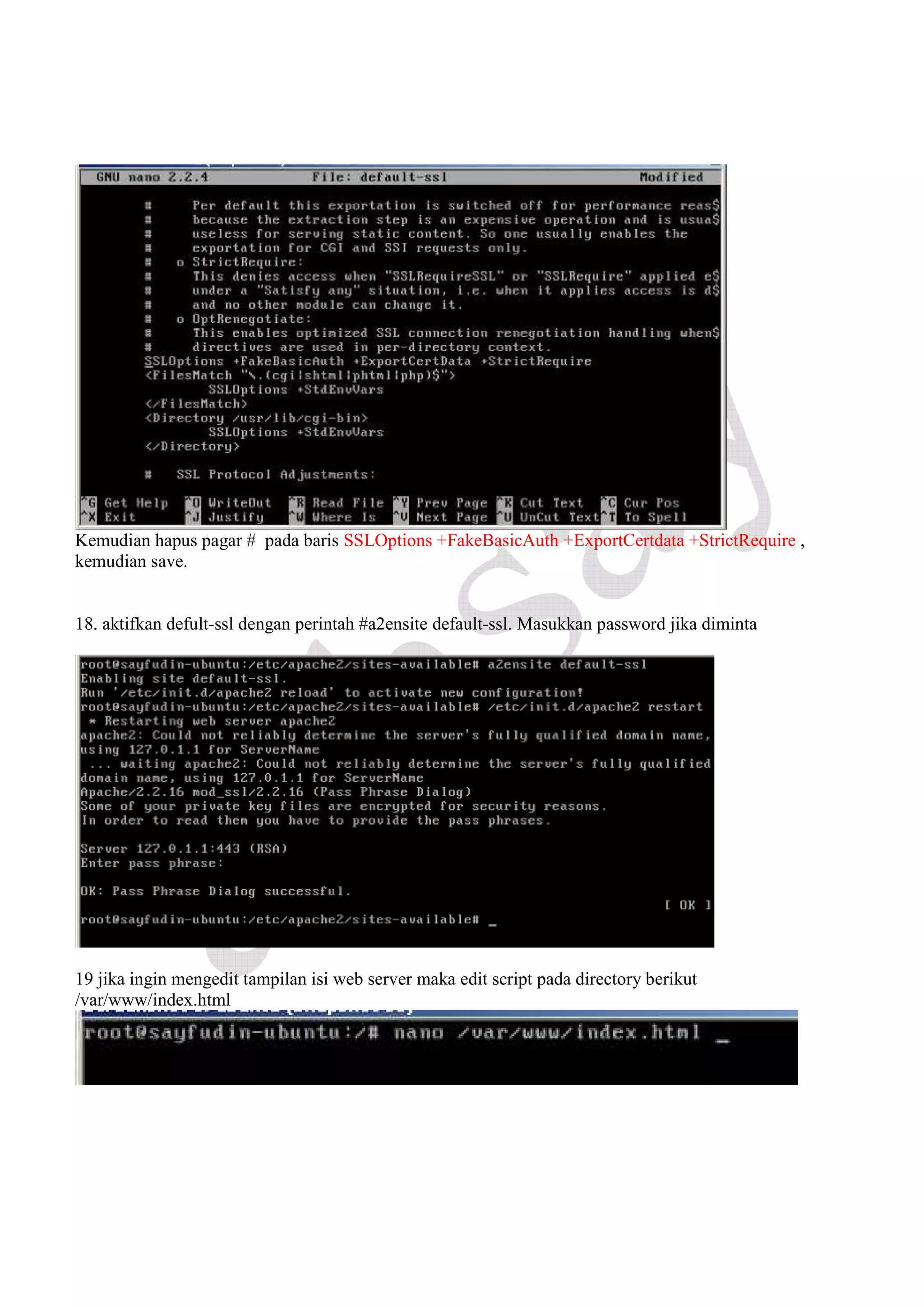 Kemudian hapus pagar # pada baris SSLOptions +FakeBasicAuth +ExportCertdata +StrictRequire ,
kemudian save.

18. aktifkan defult-ssl dengan perintah #a2ensite default-ssl. Masukkan password jika diminta

19 jika ingin mengedit tampilan isi web server maka edit script pada directory berikut
/var/www/index.html

 