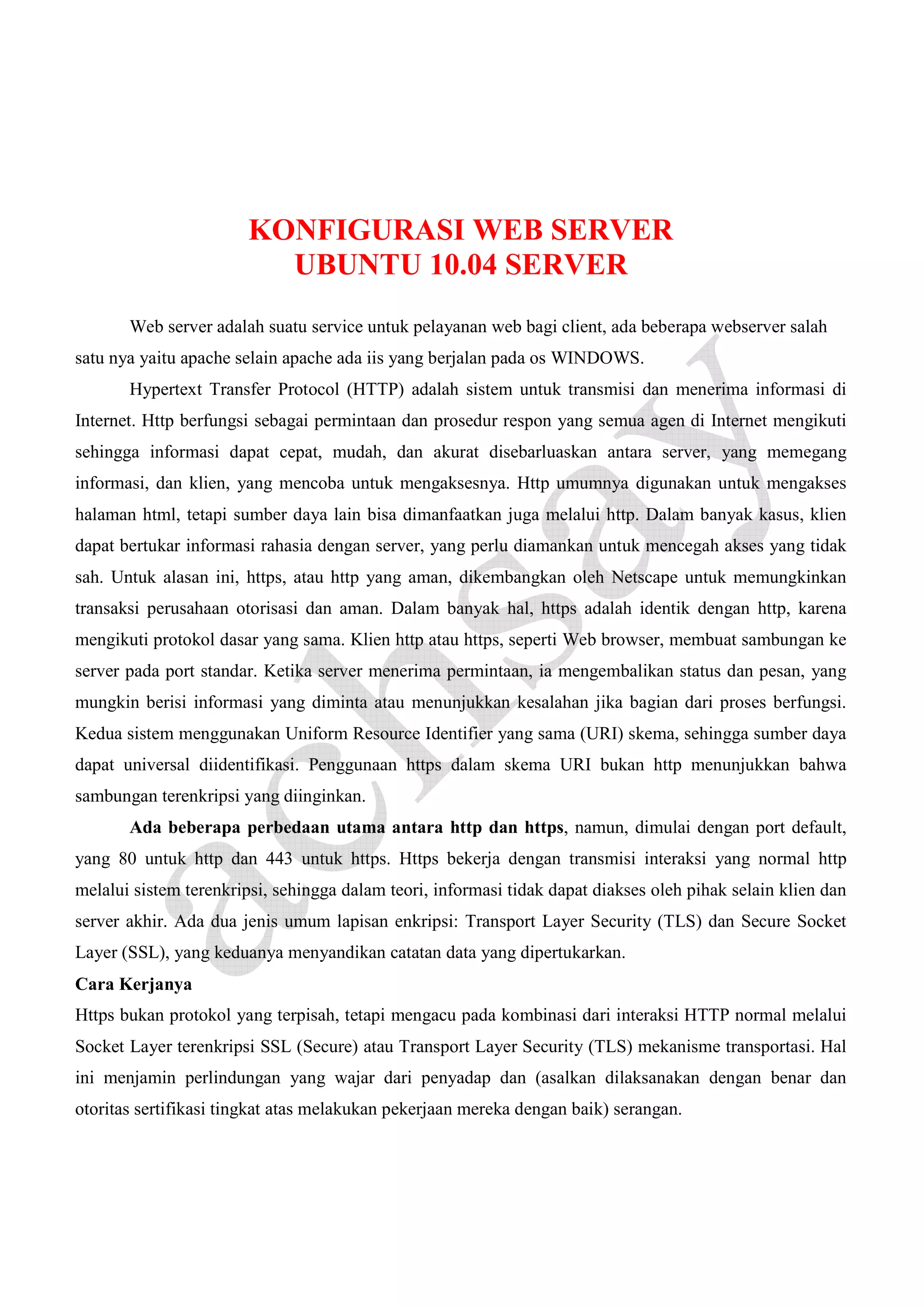 KONFIGURASI WEB SERVER
UBUNTU 10.04 SERVER
Web server adalah suatu service untuk pelayanan web bagi client, ada beberapa webserver salah
satu nya yaitu apache selain apache ada iis yang berjalan pada os WINDOWS.
Hypertext Transfer Protocol (HTTP) adalah sistem untuk transmisi dan menerima informasi di
Internet. Http berfungsi sebagai permintaan dan prosedur respon yang semua agen di Internet mengikuti
sehingga informasi dapat cepat, mudah, dan akurat disebarluaskan antara server, yang memegang
informasi, dan klien, yang mencoba untuk mengaksesnya. Http umumnya digunakan untuk mengakses
halaman html, tetapi sumber daya lain bisa dimanfaatkan juga melalui http. Dalam banyak kasus, klien
dapat bertukar informasi rahasia dengan server, yang perlu diamankan untuk mencegah akses yang tidak
sah. Untuk alasan ini, https, atau http yang aman, dikembangkan oleh Netscape untuk memungkinkan
transaksi perusahaan otorisasi dan aman. Dalam banyak hal, https adalah identik dengan http, karena
mengikuti protokol dasar yang sama. Klien http atau https, seperti Web browser, membuat sambungan ke
server pada port standar. Ketika server menerima permintaan, ia mengembalikan status dan pesan, yang
mungkin berisi informasi yang diminta atau menunjukkan kesalahan jika bagian dari proses berfungsi.
Kedua sistem menggunakan Uniform Resource Identifier yang sama (URI) skema, sehingga sumber daya
dapat universal diidentifikasi. Penggunaan https dalam skema URI bukan http menunjukkan bahwa
sambungan terenkripsi yang diinginkan.
Ada beberapa perbedaan utama antara http dan https, namun, dimulai dengan port default,
yang 80 untuk http dan 443 untuk https. Https bekerja dengan transmisi interaksi yang normal http
melalui sistem terenkripsi, sehingga dalam teori, informasi tidak dapat diakses oleh pihak selain klien dan
server akhir. Ada dua jenis umum lapisan enkripsi: Transport Layer Security (TLS) dan Secure Socket
Layer (SSL), yang keduanya menyandikan catatan data yang dipertukarkan.
Cara Kerjanya
Https bukan protokol yang terpisah, tetapi mengacu pada kombinasi dari interaksi HTTP normal melalui
Socket Layer terenkripsi SSL (Secure) atau Transport Layer Security (TLS) mekanisme transportasi. Hal
ini menjamin perlindungan yang wajar dari penyadap dan (asalkan dilaksanakan dengan benar dan
otoritas sertifikasi tingkat atas melakukan pekerjaan mereka dengan baik) serangan.

 