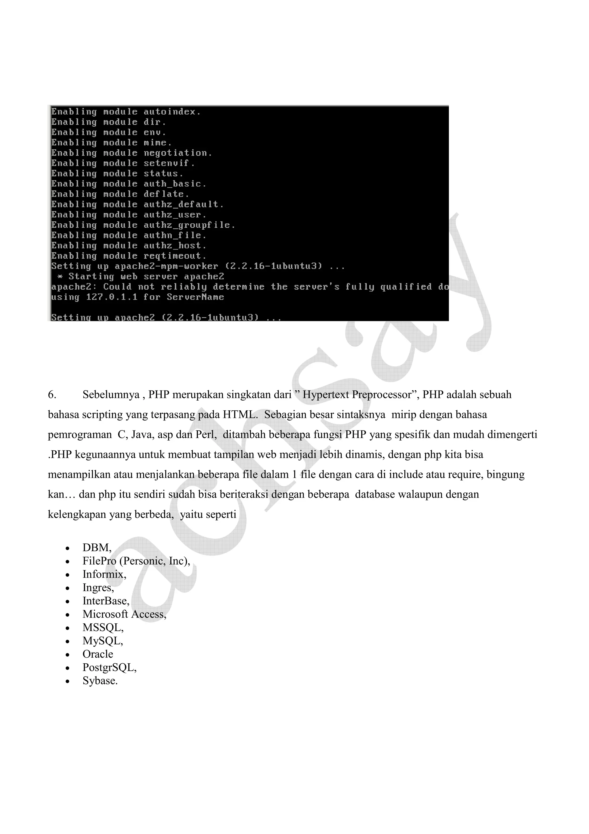 6.

Sebelumnya , PHP merupakan singkatan dari ” Hypertext Preprocessor”, PHP adalah sebuah

bahasa scripting yang terpasang pada HTML. Sebagian besar sintaksnya mirip dengan bahasa
pemrograman C, Java, asp dan Perl, ditambah beberapa fungsi PHP yang spesifik dan mudah dimengerti
.PHP kegunaannya untuk membuat tampilan web menjadi lebih dinamis, dengan php kita bisa
menampilkan atau menjalankan beberapa file dalam 1 file dengan cara di include atau require, bingung
kan… dan php itu sendiri sudah bisa beriteraksi dengan beberapa database walaupun dengan
kelengkapan yang berbeda, yaitu seperti
•
•
•
•
•
•
•
•
•
•
•

DBM,
FilePro (Personic, Inc),
Informix,
Ingres,
InterBase,
Microsoft Access,
MSSQL,
MySQL,
Oracle
PostgrSQL,
Sybase.

 