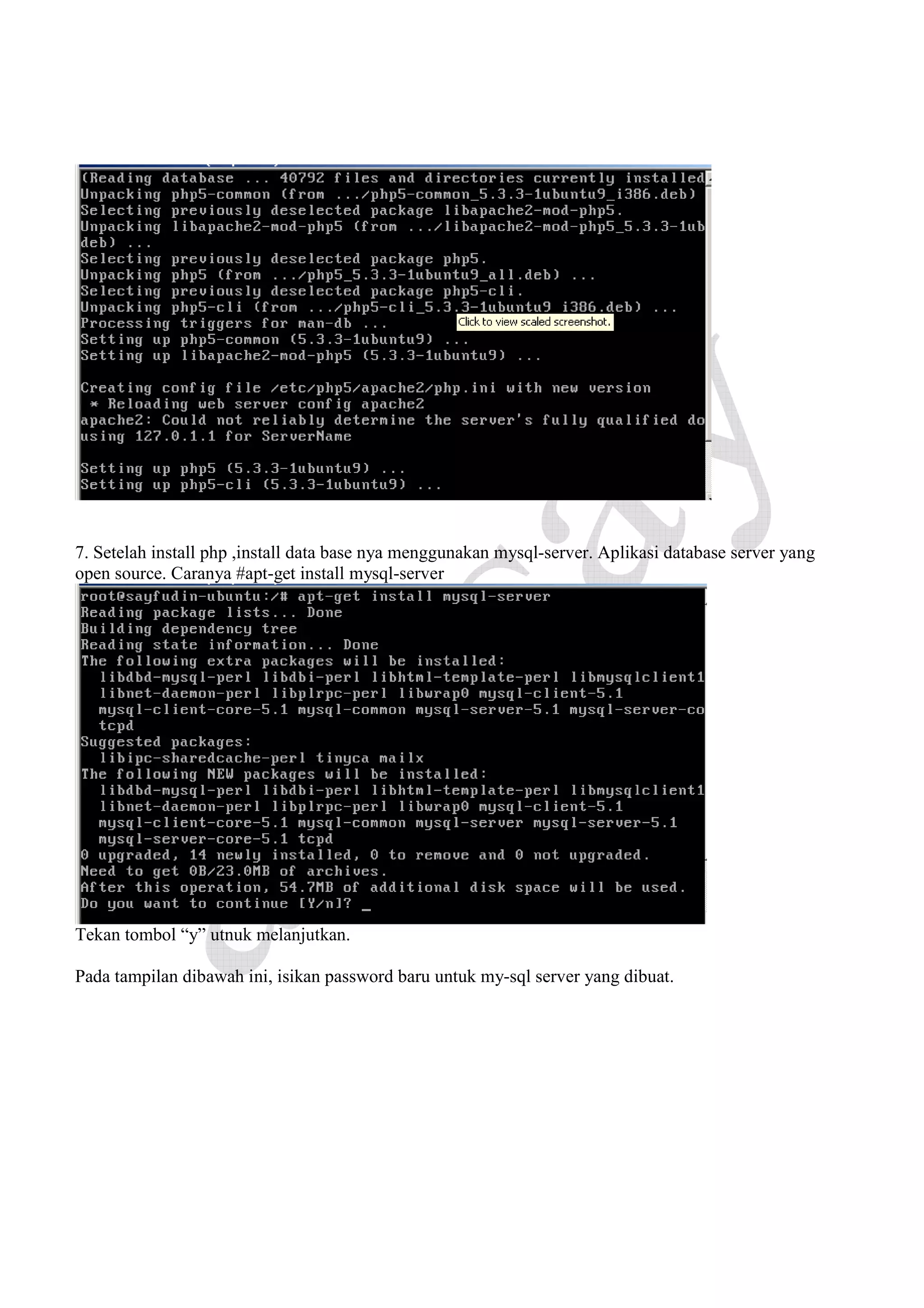 7. Setelah install php ,install data base nya menggunakan mysql-server. Aplikasi database server yang
open source. Caranya #apt-get install mysql-server

Tekan tombol “y” utnuk melanjutkan.
Pada tampilan dibawah ini, isikan password baru untuk my-sql server yang dibuat.

 